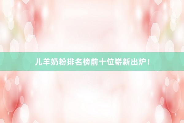 儿羊奶粉排名榜前十位崭新出炉！