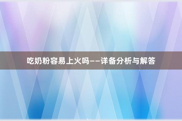 吃奶粉容易上火吗——详备分析与解答