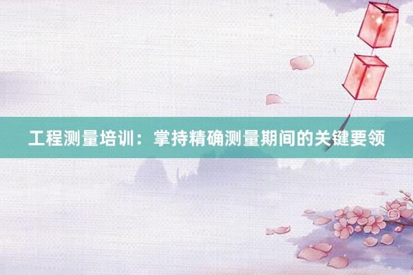 工程测量培训：掌持精确测量期间的关键要领